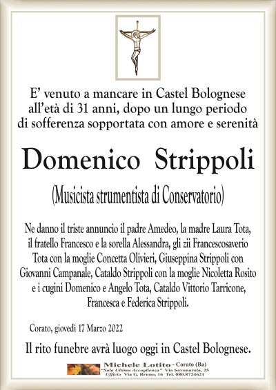 E’ venuto a mancare in Castel Bolognese all’età di 31 anni, dopo un lungo periodo
di sofferenza sopportata con amore e serenità
DOMENICO STRIPPOLI
(Musicista strumentista di Conservatorio)
di anni 31
Ne danno il triste annuncio il padre Amedeo, la madre Laura Tota,
il fratello Francesco e la sorella Alessandra, gli zii Francescosaverio
Tota con la moglie Concetta Olivieri, Giuseppina Strippoli con
Giovanni Campanale, Cataldo Strippoli con la moglie Nicoletta Rosito
e i cugini Domenico e Angelo Tota, Cataldo Vittorio Tarricone,
Francesca e Federica Strippoli. 
Corato, giovedì 17 Marzo 2022
Il rito funebre avrà luogo oggi in Castel Bolognese.