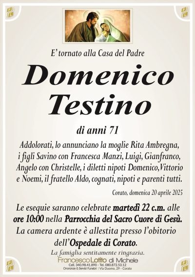 E’ tornato alla Casa del PadreDomenico
Testino
di anni 71
Addolorati, lo annunciano la moglie Rita Ambregna,
i figli Savino con Francesca Manzi, Luigi, Gianfranco,
Angelo con Christelle, i diletti nipoti Domenico, Vittorio
e Noemi, il fratello Aldo, cognati, nipoti e parenti tutti.
Corato, domenica 20 aprile 2025
Le esequie saranno celebrate martedì 22 c.m. alle
ore 10:00 nella Parrocchia del Sacro Cuore di Gesù.
La camera ardente è allestita presso l’obitorio
dell’Ospedale di Corato.
La famiglia sentitamente ringrazia.
