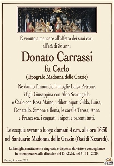 È venuto a mancare all’affetto dei suoi cari,
all’età di 86 anni
Donato Carrassi
fu Carlo
(Tipografo Madonna delle Grazie)
Ne danno l’annuncio la moglie Luisa Petrone,
i figli Giuseppina con Aldo Scaringella
e Carlo con Rosa Maino, i diletti nipoti Gilda, Luisa,
Donatello, Simone e Ilenia, le sorelle Teresa, Anna
e Francesca, i cognati, i nipoti e parenti tutti.
Le esequie avranno luogo domani 4 c.m. alle ore 16:30
nel Santuario Madonna delle Grazie (Oasi di Nazareth).
La famiglia sentitamente ringrazia e dispensa da visite e condoglianze
in ottemperanza alle direttive del D.P.C.M. del 3 – 11 – 2020.