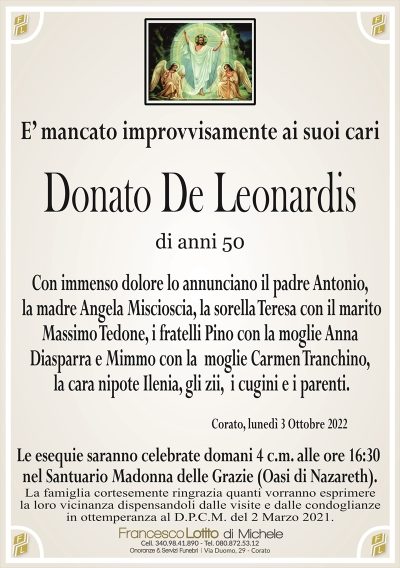 E’ mancato improvvisamente ai suoi cari
Donato De Leonardis
di anni 50
Con immenso dolore lo annunciano il padre Antonio,
la madre Angela Miscioscia, la sorella Teresa con il marito
Massimo Tedone, i fratelli Pino con la moglie Anna
Diasparra e Mimmo con la moglie Carmen Tranchino,
la cara nipote Ilenia, gli zii, i cugini e i parenti.
Corato, lunedì 3 Ottobre 2022
La famiglia cortesemente ringrazia quanti vorranno esprimere
la loro vicinanza dispensandoli dalle visite e dalle condoglianze
in ottemperanza al D.P.C.M. del 2 Marzo 2021.
Le esequie saranno celebrate domani 4 c.m. alle ore 16:30
nel Santuario Madonna delle Grazie (Oasi di Nazaret).