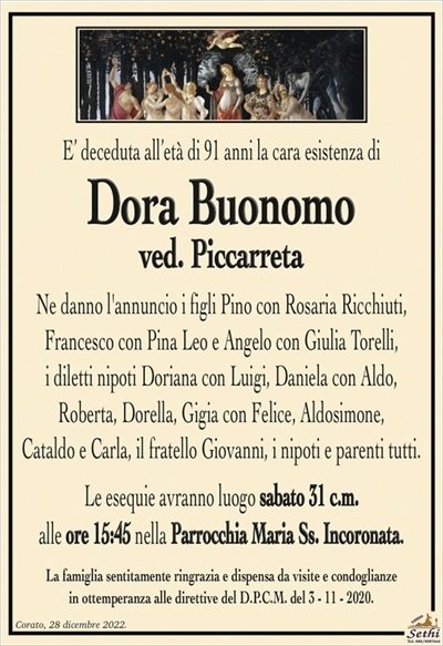 E’ deceduta all’età di 91 anni la cara esistenza di
Dora Buonomo
ved. Piccarreta
Ne danno l’annuncio i figli Pino con Rosaria Ricchiuti,
Francesco con Pina Leo e Angelo con Giulia Torelli,
i diletti nipoti Doriana con Luigi, Daniela con Aldo,
Roberta, Dorella, Gigia con Felice, Aldosimone,
Cataldo e Carla, il fratello Giovanni, i nipoti e parenti tutti.
Le esequie avranno luogo sabato 31 c.m.
alle ore 15:45 nella Parrocchia Maria Ss. Incoronata.
La famiglia sentitamente ringrazia e dispensa da visite e condoglianze
in ottemperanza alle direttive del D.P.C.M. del 3 – 11 – 2020.