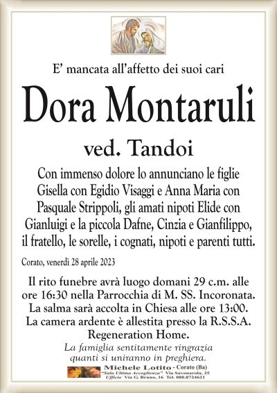 E’ mancata all’affetto dei suoi cari Dora
Montaruli
ved. Tandoi
Con immenso dolore lo annunciano le figlie
Gisella con Egidio Visaggi e Anna Maria con
Pasquale Strippoli, gli amati nipoti Elide con
Gianluigi e la piccola Dafne, Cinzia e Gianfilippo,
il fratello, le sorelle, i cognati, nipoti e parenti tutti.
Corato, venerdì 28 aprile 2023
Il rito funebre avrà luogo domani 29 c.m. alle
ore 16:30 nella Parrocchia di M. SS. Incoronata.
La salma sarà accolta in Chiesa alle ore 13:00.
La camera ardente è allestita presso la R.S.S.A.
Regeneration Home.
La famiglia sentitamente ringrazia
quanti si uniranno in preghiera.