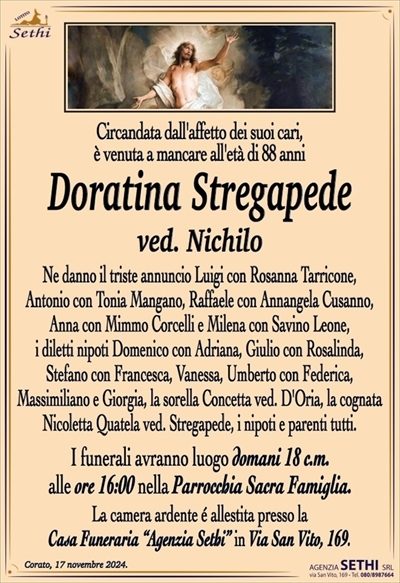 Circandata dall’affetto dei suoi cari, è venuta a mancare all’età di 88 anni
Doratina Stregapede
ved. Nichilo
Ne danno il triste annuncio Luigi con Rosanna Tarricone, Antonio con Tonia Mangano, Raffaele con Annangela Cusanno, Anna con Mimmo Corcelli e Milena con Savino Leone, i diletti nipoti Domenico con Adriana, Giulio con Rosalinda, Stefano con Francesca, Vanessa, Umberto con Federica, Massimiliano e Giorgia, la sorella Concetta ved. D’Oria, la cognata Nicoletta Quatela ved. Stregapede, i nipoti e parenti tutti.
I funerali avranno luogo domani 18 c.m. alle ore 16:00 nella Parrocchia Sacra Famiglia.
La camera ardente è allestita presso la Casa Funeraria “Agenzia Sethi” in Via San Vito, 169