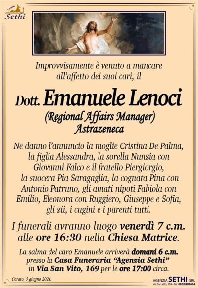 mprovvisamente è venuto a mancare all’affetto dei suoi cari il
Dott. Emanuele Lenoci
(Regional Affairs Manager Astrazeneca)
Ne danno l’annuncio la moglie Cristina De Palma, la figlia Alessandra, la sorella Nunzia con Giovanni Falco e il fratello Piergiorgio, la suocera Pia Saragaglia, la cognata Pina con Antonio Patruno, gli amati nipoti Fabiola con Emilio, Eleonora con Ruggiero, Giuseppe e Sofia, gli zii, i cugini e i parenti tutti.
I funerali avranno luogo venerdì 7 c.m. alle ore 16:30 nella Chiesa Matrice.
La salma del caro Emanuele arriverà domani 6 c.m presso la Casa Funeraria “Agenzia Sethi” in Via San Vito, 169 per le ore 17:00 circa.