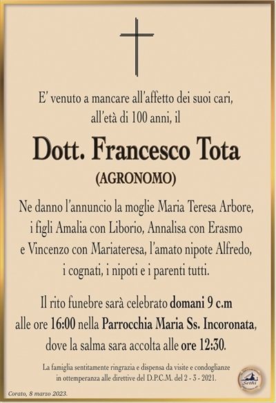 E’ venuto a mancare all’affetto dei suoi cari,all’età di 100 anni, il
Dott. Francesco Tota
(AGRONOMO)
Ne danno l’annuncio la moglie Maria Teresa Arbore,
i figli Amalia con Liborio, Annalisa con Erasmo
e Vincenzo con Mariateresa, l’amato nipote Alfredo,
i cognati, i nipoti e i parenti tutti.
Il rito funebre sarà celebrato domani 9 c.m
alle ore 16:00 nella Parrocchia Maria Ss. Incoronata,
dove la salma sara accolta alle ore 12:30.
La famiglia sentitamente ringrazia e dispensa da visite e condoglianze
in ottemperanza alle direttive del D.P.C.M. del 2 – 3 – 2021.