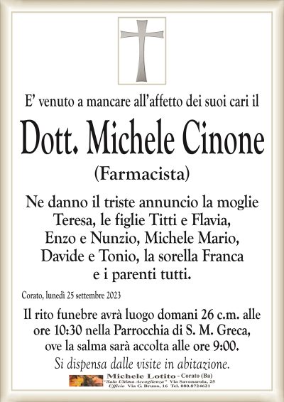 E’ venuto a mancare all’affetto dei suoi cari ilDott. Michele Cinone
(Farmacista)
Ne danno il triste annuncio la moglie
Teresa, le figlie Titti e Flavia,
Enzo e Nunzio, Michele Mario,
Davide e Tonio, la sorella Franca
e i parenti tutti.
Corato, lunedì 25 settembre 2023
Il rito funebre avrà luogo domani 26 c.m. alle
ore 10:30 nella Parrocchia di S. M. Greca,
ove la salma sarà accolta alle ore 9:00.
Si dispensa dalle visite in abitazione.