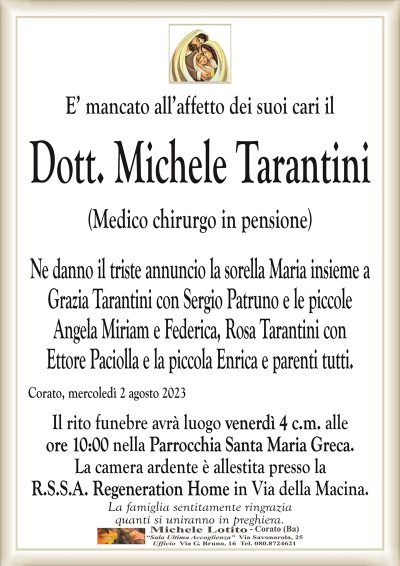 E’ mancato all’affetto dei suoi cari ilDott. Michele Tarantini
(Medico chirurgo in pensione)
Ne danno il triste annuncio la sorella Maria insieme a
Grazia Tarantini con Sergio Patruno e le piccole
Angela Miriam e Federica, Rosa Tarantini con
Ettore Paciolla e la piccola Enrica e parenti tutti.
Corato, mercoledì 2 agosto 2023
Il rito funebre avrà luogo venerdì 4 c.m. alle
ore 10:00 nella Parrocchia Santa Maria Greca.
La camera ardente è allestita presso la
R.S.S.A. Regeneration Home in Via della Macina.
La famiglia sentitamente ringrazia
quanti si uniranno in preghiera.