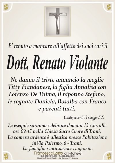 E’ venuto a mancare all’affetto dei suoi cari ilDott. Renato Violante
Ne danno il triste annuncio la moglie
Titty Fiandanese, la figlia Annalisa con
Lorenzo De Palma, il nipotino Stefano,
le cognate Daniela, Rosalba con Franco
e parenti tutti.
Corato, venerdì 12 maggio 2023
Le esequie saranno celebrate domani 13 c.m. alle
ore 09:45 nella Chiesa Sacro Cuore di Trani.
La camera ardente è allestita presso l’abitazione
in Via Palermo, 6 – Trani.
La famiglia sentitamente ringrazia.