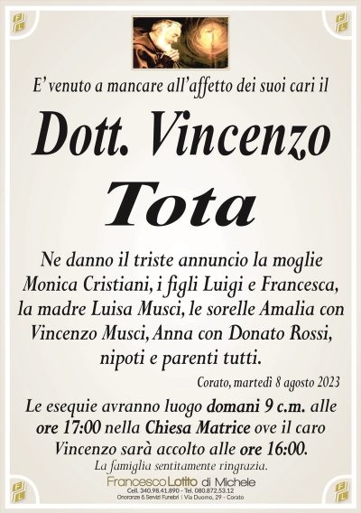 E’ venuto a mancare all’affetto dei suoi cari ilDott. Vincenzo
Tota
Ne danno il triste annuncio la moglie
Monica Cristiani, i figli Luigi e Francesca,
la madre Luisa Musci, le sorelle Amalia con
Vincenzo Musci, Anna coolo Donato Rossi,
nipoti e parenti tutti.
Corato, martedì 8 agosto 2023
Le esequie avranno luogo domani 9 c.m. alle
ore 17:00 nella Chiesa Matrice ove il caro
Vincenzo sarà accolto alle ore 16:00.
La famiglia sentitamente ringrazia.