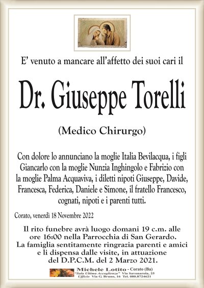 E’ venuto a mancare all’affetto dei suoi cari ilDr. Giuseppe Torelli
(Medico Chirurgo)
Con dolore lo annunciano la moglie Italia Bevilacqua, i figli
Giancarlo con la moglie Nunzia Inghingolo e Fabrizio con
la moglie Palma Acquaviva, i diletti nipoti Giuseppe, Davide,
Francesca, Federica, Daniele e Simone, il fratello Francesco,
cognati, nipoti e i parenti tutti.
Corato, venerdì 18 Novembre 2022
Il rito funebre avrà luogo domani 19 c.m. alle
ore 16:00 nella Parrocchia di San Gerardo.
La famiglia sentitamente ringrazia parenti e amici
e li dispensa dalle visite, in attuazione
del D.P.C.M. del 2 Marzo 2021.