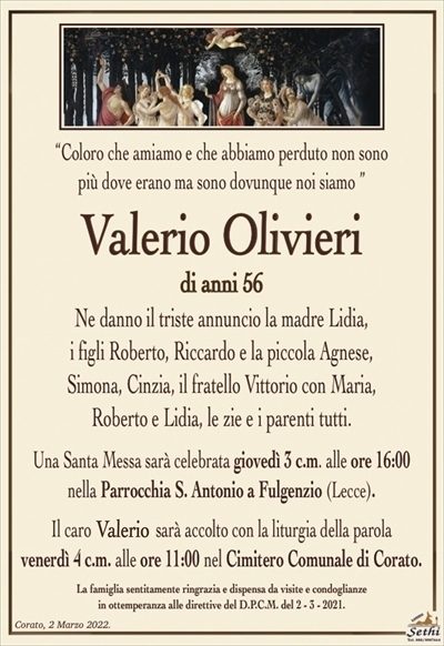 “Coloro che amiamo e che abbiamo perduto non sonopiù dove erano ma sono dovunque noi siamo ”
Valerio Olivieri
di anni 56
Ne danno il triste annuncio la madre Lidia,
i figli Roberto, Riccardo e la piccola Agnese,
Simona, Cinzia, il fratello Vittorio con Maria,
Roberto e Lidia, le zie e i parenti tutti.
Una Santa Messa sarà celebrata giovedì 3 c.m. alle ore 16:00
nella Parrocchia S. Antonio a Fulgenzio (Lecce).
Il caro Valerio sarà accolto con la liturgia della parola
venerdì 4 c.m. alle ore 11:00 nel Cimitero Comunale di Corato.
La famiglia sentitamente ringrazia e dispensa da visite e condoglianze
in ottemperanza alle direttive del D.P.C.M. del 2 – 3 – 2021.