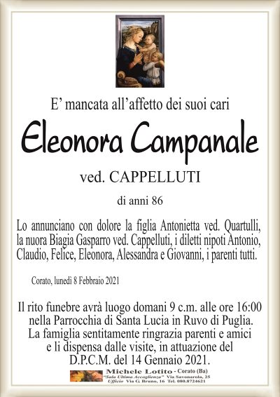 E’ mancata all’affetto dei suoi cari
Eleonora Campanale
ved. CAPPELLUTI
di anni 86
Lo annunciano con dolore la figlia Antonietta ved. Quartulli,
la nuora Biagia Gasparro ved. Cappelluti, i diletti nipoti Antonio,
Claudio, Felice, Eleonora, Alessandra e Giovanni, i parenti tutti.
Corato, lunedì 8 Febbraio 2021
Il rito funebre avrà luogo domani 9 c.m. alle ore 16:00
nella Parrocchia di Santa Lucia in Ruvo di Puglia.
La famiglia sentitamente ringrazia parenti e amici
e li dispensa dalle visite, in attuazione del
D.P.C.M. del 14 Gennaio 2021.