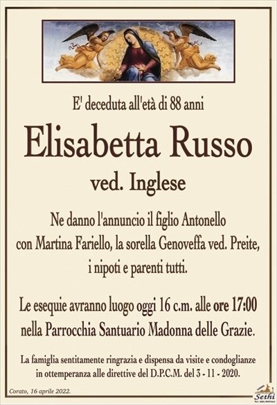 E’ deceduta all’età di 88 anni
Elisabetta Russo
ved. Inglese
Ne danno l’annuncio il figlio Antonello
con Martina Fariello, la sorella Genoveffa ved. Preite,
i nipoti e parenti tutti.
Le esequie avranno luogo oggi 16 c.m. alle ore 17:00
nella Parrocchia Santuario Madonna delle Grazie.
La famiglia sentitamente ringrazia e dispensa da visite e condoglianze
in ottemperanza alle direttive del D.P.C.M. del 3 – 11 – 2020.