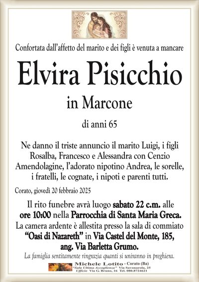 Confortata dall’affetto del marito e dei figli è venuta a mancareElvira Pisicchio
in Marcone
di anni 65
Ne danno il triste annuncio il marito Luigi, i figli
Rosalba, Francesco e Alessandra con Cenzio
Amendolagine, l’adorato nipotino Andrea, le sorelle,
i fratelli, le cognate, i nipoti e parenti tutti.
Corato, giovedì 20 febbraio 2025
Il rito funebre avrà luogo sabato 22 c.m. alle
ore 10:00 nella Parrocchia di Santa Maria Greca.
La camera ardente è allestita presso la sala di commiato
‘‘Oasi di Nazareth’’ in Via Castel del Monte, 185,
ang. Via Barletta Grumo.
La famiglia sentitamente ringrazia quanti si uniranno in preghiera.
