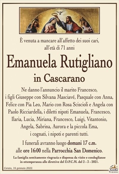 È venuta a mancare all’affetto dei suoi cari, all’età di 71 anni
Emanuela Rutigliano
in Cascarano
Ne danno l’annuncio il marito Francesco,
i figli Giuseppe con Silvana Masciavé, Pasquale con Anna, Felice con Pia Leo, Mario con Rosa Sciscioli e Angela con Paolo Ricciardella, i diletti nipoti Emanuela, Francesco, Ilaria, Lucia, Miriana, Francesco, Luigi, Vitantonio,
Angela, Sabrina, Aurora e la piccola Ema,
i cognati, i nipoti e parenti tutti.
I funerali avranno luogo domani 17 c.m.
alle ore 16:00 nella Parrocchia San Domenico.
La famiglia sentitamente ringrazia e dispensa da visite e condoglianze
in ottemperanza alle direttive del D.P.C.M. del 2 – 3 – 2021.