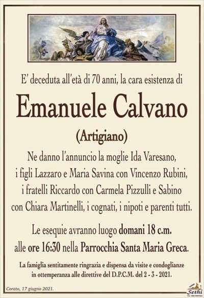E’ deceduta all’età di 70 anni, la cara esistenza di
Emanuele Calvano
(Artigiano)
Ne danno l’annuncio la moglie Ida Varesano,
i figli Lazzaro e Maria Savina con Vincenzo Rubini,
i fratelli Riccardo con Carmela Pizzulli e Sabino
con Chiara Martinelli, i cognati, i nipoti e parenti tutti.
Le esequie avranno luogo domani 18 c.m.
alle ore 16:30 nella Parrocchia Santa Maria Greca.
La famiglia sentitamente ringrazia e dispensa da visite e condoglianze
in ottemperanza alle direttive del D.P.C.M. del 2 – 3 – 2021.