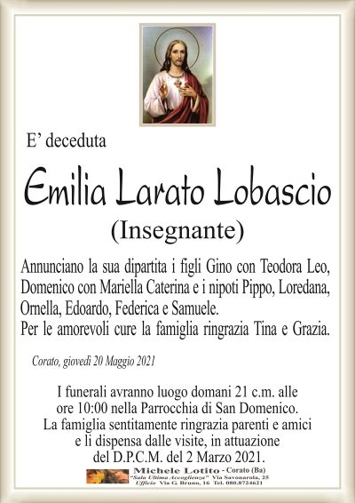 E’ deceduta
Emilia Larato Lobascio
(Insegnante)
Annunciano la sua dipartita i figli Gino con Teodora Leo,
Domenico con Mariella Caterina e i nipoti Pippo, Loredana,
Ornella, Edoardo, Federica e Samuele.
Per le amorevoli cure la famiglia ringrazia Tina e Grazia.
Corato, giovedì 20 Maggio 2021
I funerali avranno luogo domani 21 c.m. alle
ore 10:00 nella Parrocchia di San Domenico.
La famiglia sentitamente ringrazia parenti e amici
e li dispensa dalle visite, in attuazione
del D.P.C.M. del 2 Marzo 2021.
