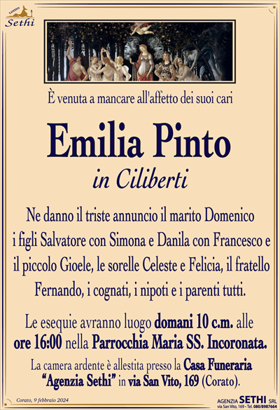 È venuta a mancare all’affetto dei suoi cari
Emilia Pinto
in Ciliberti
Ne danno il triste annuncio il marito Domenico
i figli Salvatore con Simona e Danila con Francesco e
il piccolo Gioele, le sorelle Celeste e Felicia, il fratello
Fernando, i cognati, i nipoti e i parenti tutti.
Le esequie avranno luogo domani 10 c.m. alle
ore 16:00 nella Parrocchia Maria SS. Incoronata.
La camera ardente è allestita presso la Casa Funeraria
“Agenzia Sethi” in via San Vito, 169 (Corato).
