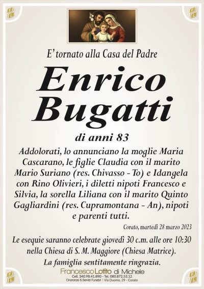 E’ tornato alla Casa del PadreEnrico
Bugatti
di anni 83
Addolorati, lo annunciano la moglie Maria
Cascarano, le figlie Claudia con il marito
Mario Suriano (res. Chivasso – To) e Idangela
con Rino Olivieri, i diletti nipoti Francesco e
Silvia, la sorella Liliana con il marito Quinto
Gagliardini (res. Cupramontana – An), nipoti
e parenti tutti.
Corato, martedì 28 marzo 2023
Le esequie saranno celebrate giovedì 30 c.m. alle ore 10:30
nella Chiesa di S. M. Maggiore (Chiesa Matrice).
La famiglia sentitamente ringrazia.