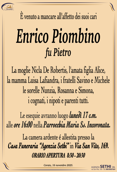 La moglie Nicla De Robertis, l’amata figlia Alice,
la mamma Luisa Lafiandra, i fratelli Savino e Michele,
le sorelle Nunzia, Rosanna e Simona,
i cognati, i nipoti e parenti tutti.
I funerali avranno luogo domani 17 c.m.
alle ore 16:00 nella Parrocchia Maria Ss. Incoronata.