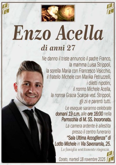 Ne danno il triste annuncio il padre Franco,
la mamma Luisa Strippoli,
la sorella Maria con Francesco Visicchio,
il fratello Michele con Marika Petruzzelli,
i diletti nipotini,
il nonno Michele Acella,
la nonna Grazia Scarpa ved. Strippoli,
gli zii e parenti tutti.