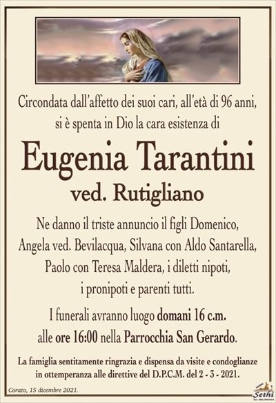 Circondata dall’affetto dei suoi cari, all’età di 96 anni,si è spenta in Dio la cara esistenza di
Eugenia Tarantini
ved. Rutigliano
Ne danno il triste annuncio il figli Domenico, Angela ved. Bevilacqua,
Silvana con Aldo Santarella, Paolo con Teresa Maldera, i diletti nipoti, i pronipoti e parenti tutti.
I funerali avranno luogo domani 16 c.m.
alle ore 16:00 nella Parrocchia San Gerardo.
La famiglia sentitamente ringrazia e dispensa da visite e condoglianze
in ottemperanza alle direttive del D.P.C.M. del 2 – 3 – 2021.