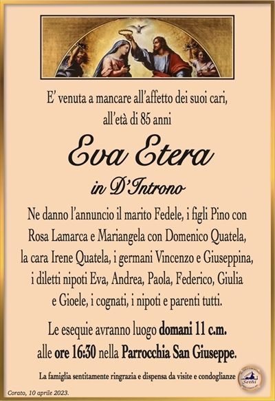 E’ venuta a mancare all’affetto dei suoi cari,all’età di 85 anni
Eva Etera
in D’Introno
Ne danno l’annuncio il marito Fedele, i figli Pino con
Rosa Lamarca e Mariangela con Domenico Quatela,
la cara Irene Quatela, i germani Vincenzo e Giuseppina,
i diletti nipoti Eva, Andrea, Paola, Federico, Andrea, Giulia
e Gioele, i cognati, i nipoti e parenti tutti.
Le esequie avranno luogo domani 11 c.m.
alle ore 16:30 nella Parrocchia San Giuseppe.
La famiglia sentitamente ringrazia e dispensa da visite e condoglianze
in ottemperanza alle direttive del D.P.C.M. del 2 – 3 – 2021.