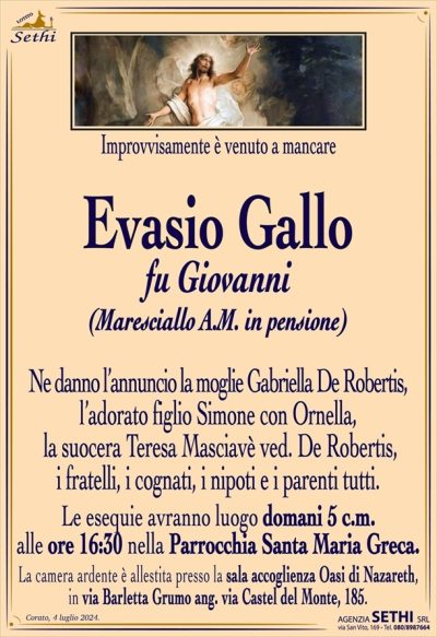 Improvvisamente è venuto a mancare
Evasio Gallo
fu Giovanni
(Maresciallo A.M. in pensione)
Ne danno l’annuncio la moglie Gabriella De Robertis, l’adorato figlio Simone con Ornella, la suocera Teresa Masciavè ved. De Robertis, i fratelli, i cognati, i nipoti e i parenti tutti.
Le esequie avranno luogo domani 5 c.m. alle ore 16:30 nella Parrocchia Santa Maria Greca.
La camera ardente è allestita presso la sala accoglienza Oasi di Nazareth, in via Barletta Grumo ang. via Castel del Monte, 185.
Le esequie avranno luogo domani 5 c.m. alle ore 16:30 Santa Maria Greca.
