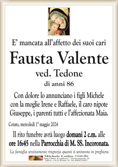 E’ mancata all’affetto dei suoi cariFausta Valente
ved. Tedone
di anni 86
Con dolore lo annunciano i figli Michele
con la moglie Irene e Raffaele, il caro
nipote Giuseppe, i parenti tutti.
Corato, mercoledì 1° maggio 2024
Il rito funebre avrà luogo domani 2 c.m. alle
ore 16:45 nella Parrocchia di M. SS. Incoronata.
La famiglia sentitamente ringrazia quanti si uniranno in preghiera.