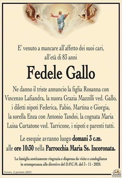 E’ venuto a mancare all’affetto dei suoi cari, all’età di 83 anni
Fedele Gallo
Ne danno il triste annuncio la figlia Rosanna con Vincenzo
Lafiandra, la nuora Grazia Mazzilli ved. Gallo, i diletti nipoti
Federica, Fabio, Martina e Giorgia, la sorella Enza con Antonio Tandoi,
la cognata Maria Luisa Curtatone ved. Tarricone,
i nipoti e parenti tutti.
Le esequie avranno luogo domani 3 c.m.
alle ore 10:30 nella Parrocchia Maria Ss. Incoronata.
La famiglia sentitamente ringrazia e dispensa da visite e condoglianze
in ottemperanza alle direttive del D.P.C.M. del 3 – 11 – 2020.