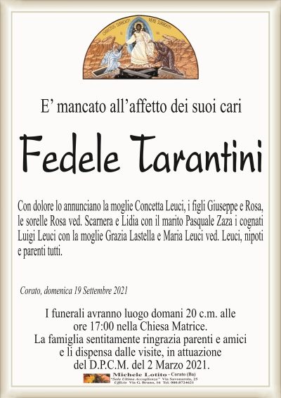 E’ mancato all’affetto dei suoi cari
Fedele Tarantini
Con dolore lo annunciano la moglie Concetta Leuci, i figli Giuseppe e Rosa,
le sorelle Rosa ved. Scarnera e Lidia con il marito Pasquale Zaza i cognati
Luigi Leuci con la moglie Grazia Lastella e Maria Leuci ved. Leuci, nipoti
e parenti tutti.
Corato, domenica 19 Settembre 2021
I funerali avranno luogo domani 20 c.m. alle
ore 17:00 nella Chiesa Matrice.
La famiglia sentitamente ringrazia parenti e amici
e li dispensa dalle visite, in attuazione
del D.P.C.M. del 2 Marzo 2021.