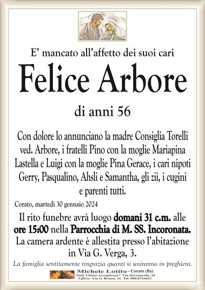 E’ mancato all’affetto dei suoi cariFelice Arbore
di anni 56
Con dolore lo annunciano la madre Consiglia Torelli
ved. Arbore, i fratelli Pino con la moglie Mariapina
Lastella e Luigi con la moglie Pina Gerace, i cari nipoti
Gerry, Pasqualino, Ahsli e Samantha, gli zii, i cugini
e parenti tutti.
Corato, martedì 30 gennaio 2024
Il rito funebre avrà luogo domani 31 c.m. alle
ore 15:00 nella Parrocchia di M. SS. Incoronata.
La camera ardente è allestita presso l’abitazione
in Via G. Verga, 3.
La famiglia sentitamente ringrazia quanti si uniranno in preghiera.