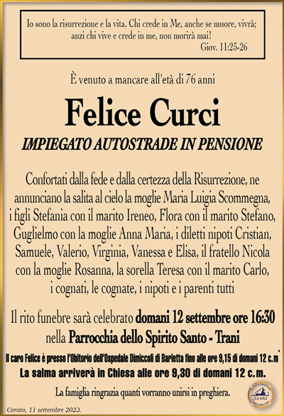 Io sono la risurrezione e la vita. Chi crede in Me, anche se muore, vivrà; anzi chi vive e crede in me, non morirà mai!Giov. 11:25-26
È venuto a mancare all’età di 76 anni 
Felice Curci
Impiegato Autostrade in pensione
Confortati dalla fede e dalla certezza della Risurrezione, ne annunciano la salita al cielo la moglie Maria Luigia Scommegna, i figli Stefania con il marito Ireneo, Flora con il marito Stefano, Guglielmo con la moglie Anna Maria, i diletti nipoti Cristian, Samuele, Valerio, Virginia, Vanessa e Elisa, il fratello Nicola con la moglie Rosanna, la sorella Teresa con il marito Carlo, i cognati, le cognate, i nipoti e i parenti tutti
Il rito funebre sarà celebrato domani 12 settembre ore 16:30 nella Parrocchia dello Spirito Santo – Trani.
Il caro Felice è presso l’Obitorio dell’Ospedale Dimiccoli di Barletta fino alle ore 9,15 di domani 12 c. m. La salma arriverà in Chiesa alle ore 9,30 di domani 12 c. m.
La famiglia ringrazia quanti vorranno unirsi in preghiera.