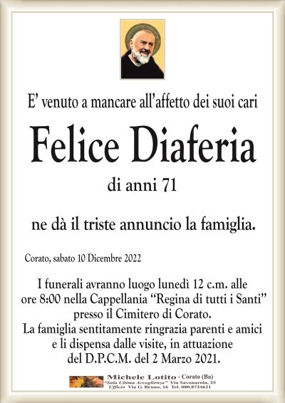 E’ venuto a mancare all’affetto dei suoi cariFelice Diaferia
di anni 71
ne dà il triste annuncio la famiglia.
Corato, sabato 10 Dicembre 2022
I funerali avranno luogo lunedì 12 c.m. alle
ore 8:00 nella Cappellania ‘‘Regina di tutti i Santi’’
presso il Cimitero di Corato.
La famiglia sentitamente ringrazia parenti e amici
e li dispensa dalle visite, in attuazione
del D.P.C.M. del 2 Marzo 2021.