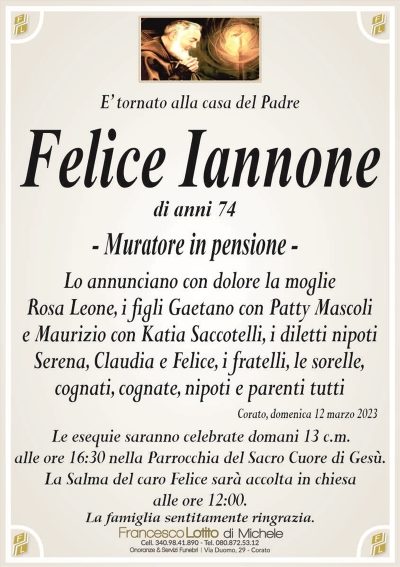 E’ tornato alla casa del Padredi anni 74
– Muratore in pensione –
Lo annunciano con dolore la moglie
Rosa Leone, i figli Gaetano con Patty Mascoli
e Maurizio con Katia Saccotelli, i diletti nipoti
Serena, Claudia e Felice, i fratelli, le sorelle,
cognati, cognate, nipoti e parenti tutti
Corato, domenica 12 marzo 2023
Le esequie saranno celebrate domani 13 c.m.
alle ore 16:30 nella Parrocchia del Sacro Cuore di Gesù.
La Salma del caro Felice sarà accolta in chiesa
alle ore 12:00.
La famiglia sentitamente ringrazia.