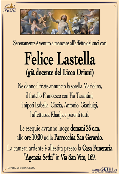 Serenamente è venuto a mancare all’affetto dei suoi cari
Prof. Felice Lastella
Ne danno il triste annuncio la sorella Mariolina, il fratello Francesco con Pia Tarantini, i nipoti Isabella, Cinzia, Antonio, Gianluigi, l’affettuosa Khadja e parenti tutti.
I funerali avranno luogo domani 26 c.m. alle ore 10:30 nella Parrocchia San Gerardo.
La camera ardente è allestita presso la Casa Funeraria "Agenzia Sethi" in Via San Vito, 169.