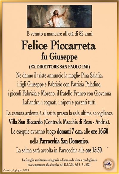 È venuto a mancare all’età di 82 anni
Felice Piccarreta
fu Giuseppe
(EX DIRETTORE SAN PAOLO IMI)
Ne danno il triste annuncio la moglie Pina Salafia,
i figli Giuseppe e Fabrizio con Patrizia Paladino,
i piccoli Fabrizia e Moreno, il fratello Franco con Giovanna
Lafiandra, i cognati, i nipoti e parenti tutti.
La camera ardente é allestita presso la sala ultima accoglienza
Villa San Riccardo (Contrada Macchia di Rosa – Andria).
Le esequie avranno luogo domani 7 c.m. alle ore 16:30
nella Parrocchia San Domenico.
La salma sarà accolta in Parrocchia alle ore 15:30.
La famiglia sentitamente ringrazia e dispensa da visite e condoglianze
in ottemperanza alle direttive del D.P.C.M. del 2 – 3 – 2021.