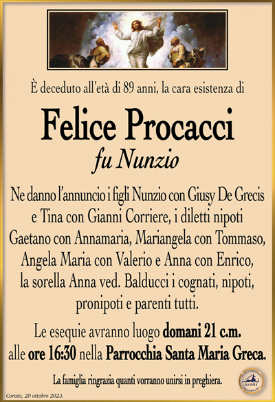 È deceduto all’età di 89 anni, la cara esistenza di
Felice Procacci
fu Nunzio
Ne danno l’annuncio i figli Nunzio con Giusy De Grecis e Tina con Gianni Corriere, i diletti nipoti Gaetano con Annamaria, Mariangela con Tommaso, Angela Maria con Valerio e Anna con Enrico, la sorella Anna ved. Balducci i cognati, nipoti, pronipoti e parenti tutti.
Le esequie avranno luogo domani 21 c.m. alle ore 16:30 nella Parrocchia Santa Maria Greca.
La famiglia ringrazia quanti vorranno unirsi in preghiera.