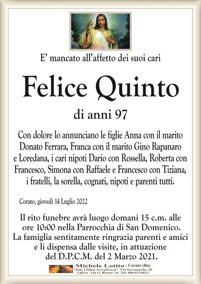 E’ mancato all’affetto dei suoi cariFelice Quinto
di anni 97
Con dolore lo annunciano le figlie Anna con il marito
Donato Ferrara, Franca con il marito Gino Rapanaro
e Loredana, i cari nipoti Dario con Rossella, Roberta con
Francesco, Simona con Raffaele e Francesco con Tiziana,
i fratelli, la sorella, cognati, nipoti e parenti tutti.
Corato, giovedì 14 Luglio 2022
Il rito funebre avrà luogo domani 15 c.m. alle
ore 10:00 nella Parrocchia di San Domenico.
La famiglia sentitamente ringrazia parenti e amici
e li dispensa dalle visite, in attuazione
del D.P.C.M. del 2 Marzo 2021.