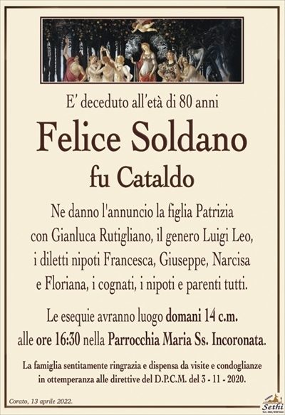 E’ deceduto all’età di 80 anni
Felice Soldano
fu Cataldo
Ne danno l’annuncio la figlia Patrizia
con Gianluca Rutigliano, il genero Luigi Leo,
i diletti nipoti Francesca, Giuseppe, Narcisa e Floriana,
i cognati, i nipoti e parenti tutti.
Le esequie avranno luogo domani 14 c.m.
alle ore 16:30 nella Parrocchia Maria Ss. Incoronata.
La famiglia sentitamente ringrazia e dispensa da visite e condoglianze
in ottemperanza alle direttive del D.P.C.M. del 3 – 11 – 2020.