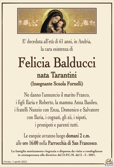 E’ deceduta all’età di 61 anni, in Andria,la cara esistenza di
Felicia Balducci
nata Tarantini
(Insegnante Scuola Fornelli)
Ne danno l’annuncio il marito Franco, i figli Ilaria
e Roberto, la mamma Anna Basileo, i fratelli Nunzio
con Enza, Domenico e Salvatore con Ilaria,
i cognati, gli zii, i nipoti, i pronipoti e parenti tutti.
Le esequie avrano luogo domani 2 c.m.
alle ore 16:00 nella Parrocchia di San Francesco.
La famiglia sentitamente ringrazia e dispensa da visite e condoglianze
in ottemperanza alle direttive del D.P.C.M. del 2 – 3 – 2021.