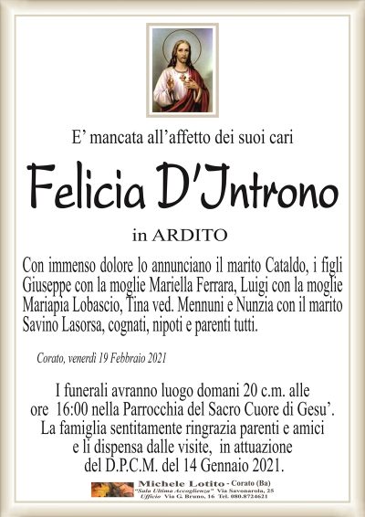 E’ mancata all’affetto dei suoi cari
Felicia D’Introno
in ARDITO
Con immenso dolore lo annunciano il marito Cataldo, i figli
Giuseppe con la moglie Mariella Ferrara, Luigi con la moglie
Mariapia Lobascio, Tina ved. Mennuni e Nunzia con il marito
Savino Lasorsa, cognati, nipoti e parenti tutti.
Corato, venerdì 19 Febbraio 2021
I funerali avranno luogo domani 20 c.m. alle
ore 16:00 nella Parrocchia del Sacro Cuore di Gesu’.
La famiglia sentitamente ringrazia parenti e amici
e li dispensa dalle visite, in attuazione
del D.P.C.M. del 14 Gennaio 2021.