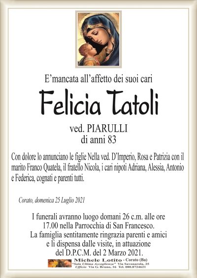 E’mancata all’affetto dei suoi cari
Felicia Tatoli
ved. PIARULLI
di anni 83
Con dolore lo annunciano le figlie Nella ved. D’Imperio, Rosa e Patrizia con il
marito Franco Quatela, il fratello Nicola, i cari nipoti Adriana, Alessia, Antonio
e Federica, cognati e parenti tutti.
Corato, domenica 25 Luglio 2021
I funerali avranno luogo domani 26 c.m. alle ore
17.00 nella Parrocchia di San Francesco.
La famiglia sentitamente ringrazia parenti e amici
e li dispensa dalle visite, in attuazione
del D.P.C.M. del 2 Marzo 2021.