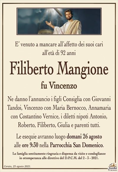 E’ venuto a mancare all’affetto dei suoi cariall’età di 92 anni
Filiberto Mangione
fu Vincenzo
Ne danno l’annuncio i figli Consiglia con Giovanni Tandoi, Vincenzo con Maria Bernocco, Annamaria con Costantino Vernice, i diletti nipoti Antonio,
Roberto, Filiberto, Giulia e parenti tutti.
Le esequie avranno luogo domani 26 agosto
alle ore 9:30 nella Parrocchia San Domenico.
La famiglia sentitamente ringrazia e dispensa da visite e condoglianze
in ottemperanza alle direttive del D.P.C.M. del 2 – 3 – 2021.