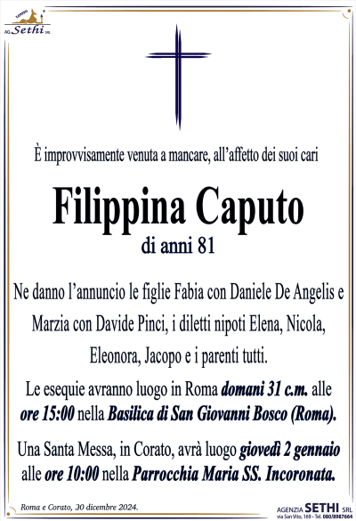 È improvvisamente venuta a mancare all’affetto dei suoi cari
Filippina Caputo
di anni 81
Ne danno l’annuncio le figlie Fabia con Daniele De Angelis e Marzia con Davide Pinci, i diletti nipoti Elena, Nicola, Eleonora, Jacopo e i parenti tutti.
Le esequie avranno luogo in Roma domani 31 c.m. alle ore 15:00 nella Basilica di San Giovanni Bosco (Roma).
Una Santa Messa, in Corato, avrà luogo giovedì 2 gennaio alle ore 10:00 nella Parrocchia Maria SS. Incoronata.