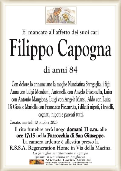 E’ mancato all’affetto dei suoi cariFilippo Capogna
di anni 84
Con dolore lo annunciano la moglie Nunziatina Saragaglia, i figli
Anna con Luigi Menduni, Antonella con Angelo Giaconella, Luisa
con Antonio Mangione, Luigi con Angela Mansi, Aldo con Luisa
Di Gioia e Mariella con Francesco Piccarreta, i diletti nipoti, i fratelli,
cognati, nipoti e parenti tutti.
Corato, martedì 10 ottobre 2023
Il rito funebre avrà luogo domani 11 c.m. alle
ore 17:15 nella Parrocchia di San Giuseppe.
La camera ardente è allestita presso la
R.S.S.A. Regeneration Home in Via della Macina.
La famiglia sentitamente ringrazia
quanti si uniranno in preghiera.