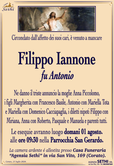 Circondato dall’affetto dei suoi cari, è venuto a mancare
Filippo Iannone
fu Antonio
Ne danno il triste annuncio la moglie Anna Piccolomo, i figli Margherita con Francesco Basile, Antonio con Mariella Tota e Mariella con Domenico Cacciapaglia, i diletti nipoti Filippo con Miriana, Anna con Roberto, Pasquale e Manuela e parenti tutti.
I funerali avranno luogo giovedì 1 agosto alle ore 09:30 nella Parrochia San Gerardo.
La camera ardente è allestita presso la "Casa Funeraria" Agenzia Sethi, in Via San Vito, 169.