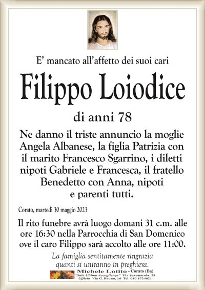 E’ mancato all’affetto dei suoi cariFilippo Loiodice
di anni 78
Ne danno il triste annuncio la moglie
Angela Albanese, la figlia Patrizia con
il marito Francesco Sgarrino, i diletti
nipoti Gabriele e Francesca, il fratello
Benedetto con Anna, nipoti
e parenti tutti.
Corato, martedì 30 maggio 2023
Il rito funebre avrà luogo domani 31 c.m. alle
ore 16:30 nella Parrocchia di San Domenico
ove il caro Filippo sarà accolto alle ore 11:00.
La famiglia sentitamente ringrazia
quanti si uniranno in preghiera.