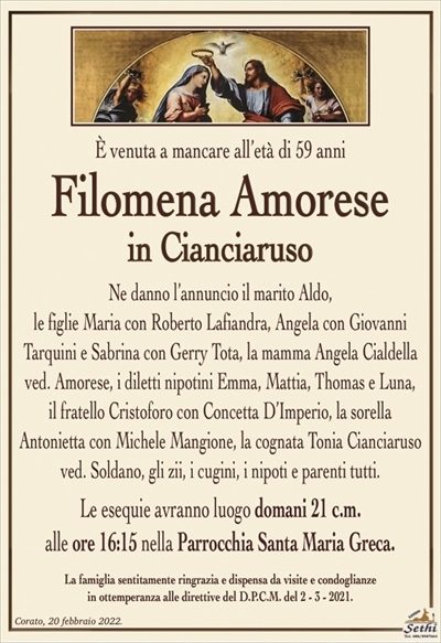 È venuta a mancare all’età di 59 anni
Filomena Amorese
in Cianciaruso
Ne danno l’annuncio il marito Aldo,
le figlie Maria con Roberto Lafiandra, Angela con Giovanni
Taquini e Sabrina con Gerry Tota, la mamma Angela Cialdella ved. Amorese, i diletti nipotini Emma, Mattia, Thomas e Luna,
il fratello Cristoforo con Concetta D’Imperio, la sorella
Antonietta con Michele Mangione, la cognata Tonia Cianciaruso
ved. Soldano, gli zii, i cugini, i nipoti e parenti tutti.
Le esequie avranno luogo domani 21 c.m.
alle ore 16:15 nella Parrocchia Santa Maria Greca.
La famiglia sentitamente ringrazia e dispensa da visite e condoglianze
in ottemperanza alle direttive del D.P.C.M. del 2 – 3 – 2021.