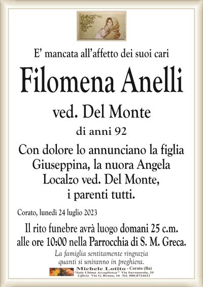 E’ mancata all’affetto dei suoi cariFilomena Anelli
ved. Del Monte
di anni 92
Con dolore lo annunciano la figlia
Giuseppina, la nuora Angela
Localzo ved. Del Monte,
i parenti tutti.
Corato, lunedì 24 luglio 2023
Il rito funebre avrà luogo domani 25 c.m.
alle ore 10:00 nella Parrocchia di S. M. Greca.
La famiglia sentitamente ringrazia
quanti si uniranno in preghiera.